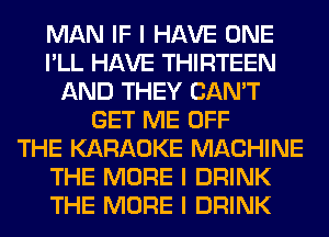 MAN IF I HAVE ONE
I'LL HAVE THIRTEEN
AND THEY CAN'T
GET ME OFF
THE KARAOKE MACHINE
THE MORE I DRINK
THE MORE I DRINK
