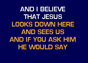 AND I BELIEVE
THAT JESUS
LOOKS DOWN HERE
AND SEES US
AND IF YOU ASK HIM
HE WOULD SAY
