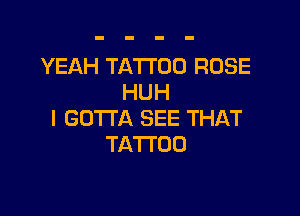 YEAH TATTOO ROSE
HUH

l GOTTA SEE THAT
TATTOO