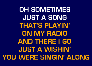 0H SOMETIMES
JUST A SONG
THAT'S PLAYIN'
ON MY RADIO
AND THERE I GO
JUST A VVISHIN'
YOU WERE SINGIM ALONG