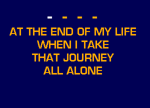AT THE END OF MY LIFE
WHEN I TAKE
THAT JOURNEY
ALL ALONE