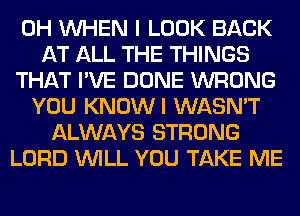 0H WHEN I LOOK BACK
AT ALL THE THINGS
THAT I'VE DONE WRONG
YOU KNOWI WASN'T
ALWAYS STRONG
LORD WILL YOU TAKE ME