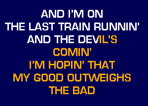 AND I'M ON
THE LAST TRAIN RUNNIN'
AND THE DEVIL'S
COMIM
I'M HOPIN' THAT
MY GOOD OUTWEIGHS
THE BAD
