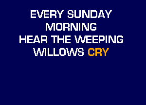 EVERY SUNDAY
MORNING
HEAR THE WEEPING
WLLOWS CRY