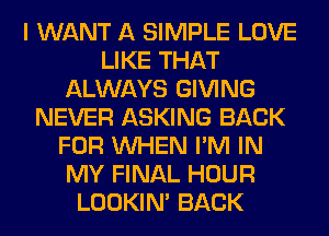 I WANT A SIMPLE LOVE
LIKE THAT
ALWAYS GIVING
NEVER ASKING BACK
FOR WHEN I'M IN
MY FINAL HOUR
LOOKIN' BACK