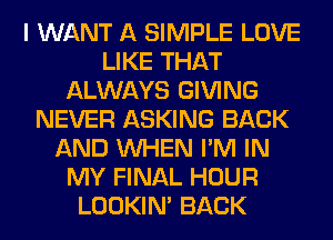 I WANT A SIMPLE LOVE
LIKE THAT
ALWAYS GIVING
NEVER ASKING BACK
AND WHEN I'M IN
MY FINAL HOUR
LOOKIN' BACK