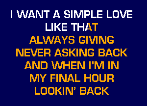 I WANT A SIMPLE LOVE
LIKE THAT
ALWAYS GIVING
NEVER ASKING BACK
AND WHEN I'M IN
MY FINAL HOUR
LOOKIN' BACK