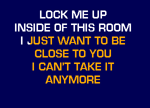 LOCK ME UP
INSIDE OF THIS ROOM
I JUST WANT TO BE
CLOSE TO YOU
I CAN'T TAKE IT
ANYMORE