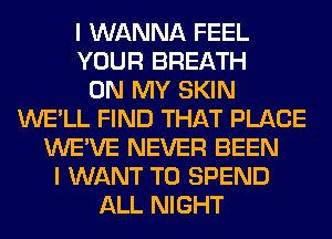 I WANNA FEEL
YOUR BREATH
ON MY SKIN
WE'LL FIND THAT PLACE
WE'VE NEVER BEEN
I WANT TO SPEND
ALL NIGHT