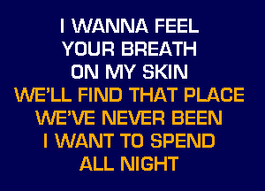 I WANNA FEEL
YOUR BREATH
ON MY SKIN
WE'LL FIND THAT PLACE
WE'VE NEVER BEEN
I WANT TO SPEND
ALL NIGHT