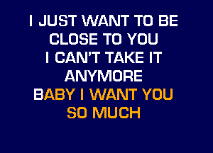 I JUST WANT TO BE
CLOSE TO YOU
I CANT TAKE IT
ANYMORE
BABY I WANT YOU
SO MUCH