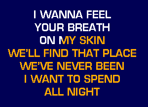 I WANNA FEEL
YOUR BREATH
ON MY SKIN
WE'LL FIND THAT PLACE
WE'VE NEVER BEEN
I WANT TO SPEND
ALL NIGHT