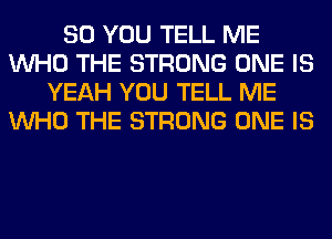 SO YOU TELL ME
WHO THE STRONG ONE IS
YEAH YOU TELL ME
WHO THE STRONG ONE IS