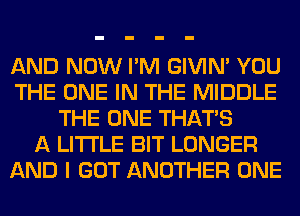 AND NOW I'M GIVIM YOU
THE ONE IN THE MIDDLE
THE ONE THAT'S
A LITTLE BIT LONGER
AND I GOT ANOTHER ONE