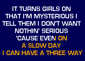 IT TURNS GIRLS ON
THAT I'M MYSTERIOUS I
TELL THEM I DON'T WANT
NOTHIN' SERIOUS
'CAUSE EVEN ON
A SLOW DAY
I CAN HAVE A THREE WAY