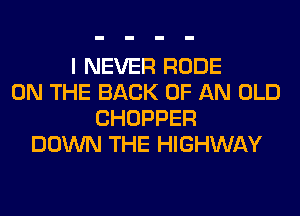 I NEVER RUDE
ON THE BACK OF AN OLD
CHOPPER
DOWN THE HIGHWAY
