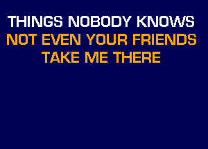 THINGS NOBODY KNOWS
NOT EVEN YOUR FRIENDS
TAKE ME THERE