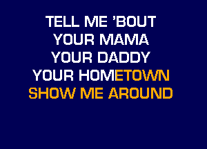 TELL ME 'BOUT
YOUR MAMA
YOUR DADDY

YOUR HOMETOWN
SHOW ME AROUND