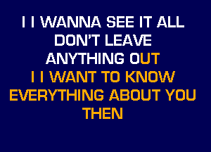 I I WANNA SEE IT ALL
DON'T LEAVE
ANYTHING OUT
I I WANT TO KNOW
EVERYTHING ABOUT YOU
THEN