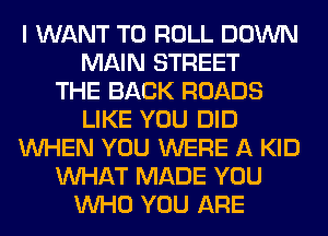 I WANT TO ROLL DOWN
MAIN STREET
THE BACK ROADS
LIKE YOU DID
WHEN YOU WERE A KID
WHAT MADE YOU
WHO YOU ARE