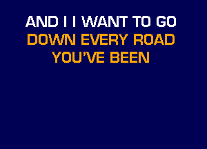 AND I I WANT TO GO
DOWN EVERY ROAD
YOU'VE BEEN