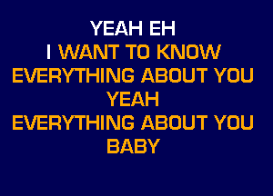 YEAH EH
I WANT TO KNOW
EVERYTHING ABOUT YOU
YEAH
EVERYTHING ABOUT YOU
BABY