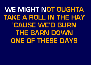 WE MIGHT NOT OUGHTA
TAKE A ROLL IN THE HAY
'CAUSE WE'D BURN
THE BARN DOWN
ONE OF THESE DAYS