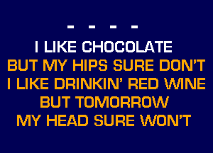 I LIKE CHOCOLATE
BUT MY HIPS SURE DON'T
I LIKE DRINKIM RED WINE

BUT TOMORROW
MY HEAD SURE WON'T