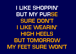 I LIKE SHOPPIN'
BUT MY PURSE
SURE DON'T
I LIKE WEARIM
HIGH HEELS
BUT TOMORROW
MY FEET SURE WON'T