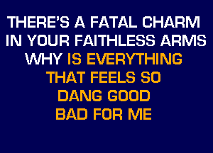 THERE'S A FATAL CHARM
IN YOUR FAITHLESS ARMS
WHY IS EVERYTHING
THAT FEELS SO
DANG GOOD
BAD FOR ME