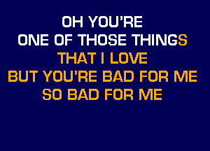 0H YOU'RE
ONE OF THOSE THINGS
THAT I LOVE
BUT YOU'RE BAD FOR ME
SO BAD FOR ME