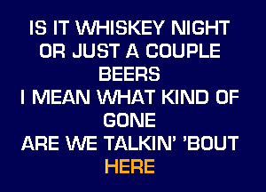 IS IT VVHISKEY NIGHT
0R JUST A COUPLE
BEERS
I MEAN WHAT KIND OF
GONE
ARE WE TALKIN' 'BOUT
HERE