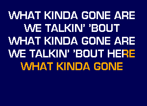 WHAT KINDA GONE ARE
WE TALKIN' 'BOUT
WHAT KINDA GONE ARE
WE TALKIN' 'BOUT HERE
WHAT KINDA GONE