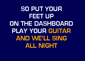 SD PUT YOUR
FEET UP
ON THE DASHBOARD
PLAY YOUR GUITAR
AND WE'LL SING
ALL NIGHT