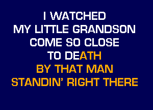 I WATCHED
MY LITI'LE GRANDSON
COME SO CLOSE
TO DEATH
BY THAT MAN
STANDIN' RIGHT THERE