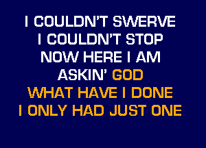 I COULDN'T SWERVE
I COULDN'T STOP
NOW HERE I AM

ASKIN' GOD

INHAT HAVE I DONE

I ONLY HAD JUST ONE