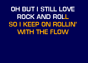 0H BUT I STILL LOVE
ROCK AND ROLL

SO I KEEP ON ROLLIM
WTH THE FLOW