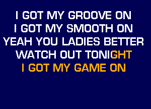 I GOT MY GROOVE ON
I GOT MY SMOOTH 0N
YEAH YOU LADIES BETTER
WATCH OUT TONIGHT
I GOT MY GAME ON
