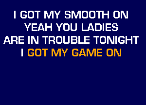 I GOT MY SMOOTH 0N
YEAH YOU LADIES
ARE IN TROUBLE TONIGHT
I GOT MY GAME ON
