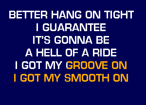BETTER HANG 0N TIGHT
I GUARANTEE
ITIS GONNA BE
A HELL OF A RIDE
I GOT MY GROOVE ON
I GOT MY SMOOTH 0N
