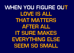 WHEN YOU FIGURE OUT
LOVE IS ALL
THAT MATTERS
AFTER ALL
IT SURE MAKES
EVERYTHING ELSE
SEEM SO SMALL