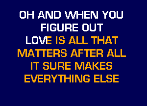 0H AND WHEN YOU
FIGURE OUT
LOVE IS ALL THAT
MATTERS AFTER ALL
IT SURE MAKES
EVERYTHING ELSE