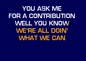 YOU ASK ME
FOR A CONTRIBUTION
WELL YOU KNOW
WE'RE ALL DOIN'
WHAT WE CAN