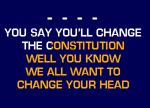 YOU SAY YOU'LL CHANGE
THE CONSTITUTION
WELL YOU KNOW
WE ALL WANT TO
CHANGE YOUR HEAD