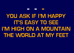 YOU ASK IF I'M HAPPY
ITS EASY TO SEE
I'M HIGH ON A MOUNTAIN
THE WORLD AT MY FEET