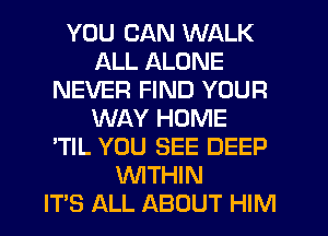 YOU CAN WALK
ALL ALONE
NEVER FIND YOUR
WAY HOME
'TIL YOU SEE DEEP
WTHIN
IT'S ALL ABOUT HIM
