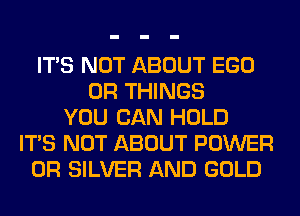 ITS NOT ABOUT EGO
0R THINGS
YOU CAN HOLD
ITS NOT ABOUT POWER
0R SILVER AND GOLD