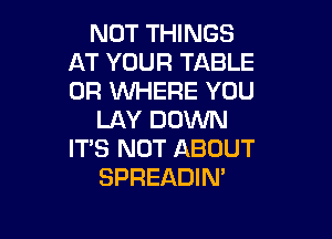 NOT THINGS
AT YOUR TABLE
OF? WHERE YOU

LAY DOWN
ITS NOT ABOUT
SPREADIN'