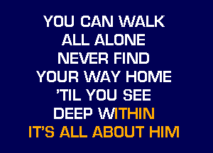 YOU CAN WALK
ALL ALONE
NEVER FIND

YOUR WAY HOME
'TIL YOU SEE
DEEP WITHIN

IT'S ALL ABOUT HIM
