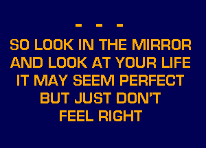 SO LOOK IN THE MIRROR
AND LOOK AT YOUR LIFE
IT MAY SEEM PERFECT
BUT JUST DON'T
FEEL RIGHT